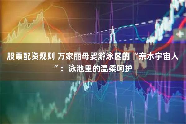 股票配资规则 万家丽母婴游泳区的 “亲水宇宙人”：泳池里的温柔呵护