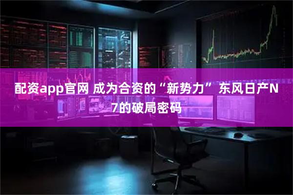 配资app官网 成为合资的“新势力” 东风日产N7的破局密码