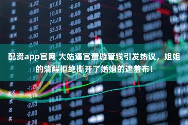 配资app官网 大姑逼宫董璇管钱引发热议，姐姐的清醒拒绝撕开了婚姻的遮羞布！