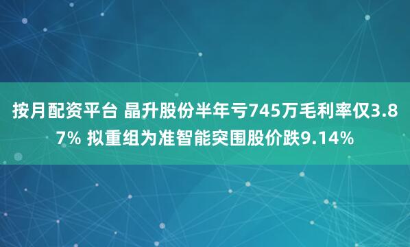 按月配资平台 晶升股份半年亏745万毛利率仅3.87% 拟重组为准智能突围股价跌9.14%