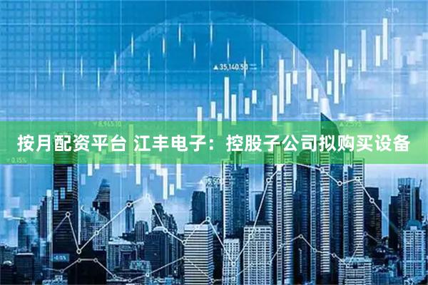 按月配资平台 江丰电子：控股子公司拟购买设备