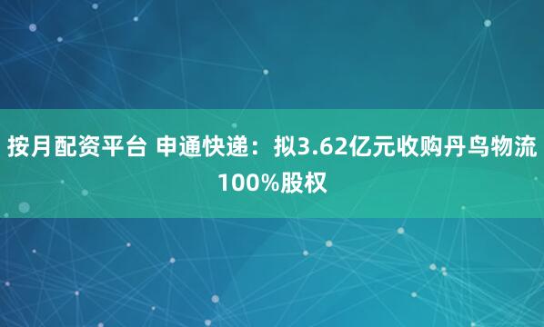 按月配资平台 申通快递：拟3.62亿元收购丹鸟物流100%股权