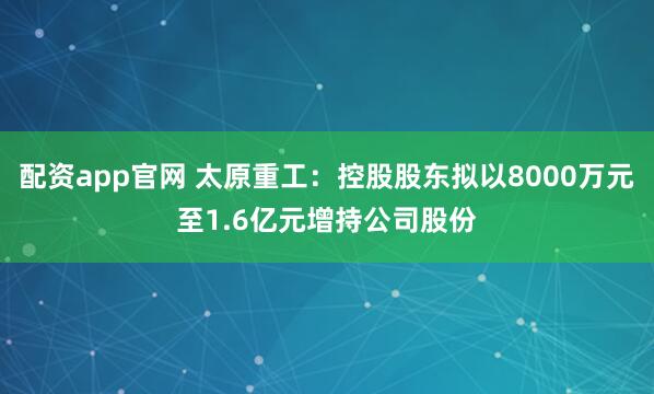 配资app官网 太原重工：控股股东拟以8000万元至1.6亿元增持公司股份