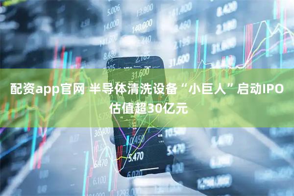 配资app官网 半导体清洗设备“小巨人”启动IPO 估值超30亿元
