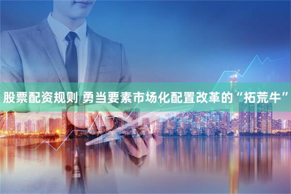股票配资规则 勇当要素市场化配置改革的“拓荒牛”