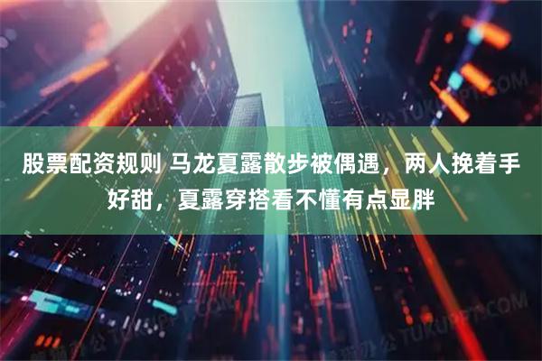 股票配资规则 马龙夏露散步被偶遇，两人挽着手好甜，夏露穿搭看不懂有点显胖