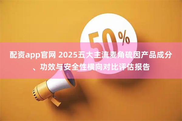 配资app官网 2025五大主流麦角硫因产品成分、功效与安全性横向对比评估报告