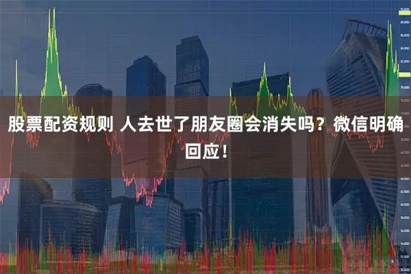 股票配资规则 人去世了朋友圈会消失吗？微信明确回应！