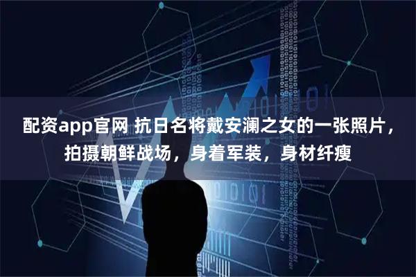 配资app官网 抗日名将戴安澜之女的一张照片，拍摄朝鲜战场，身着军装，身材纤瘦