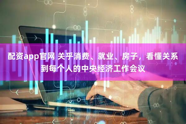 配资app官网 关乎消费、就业、房子，看懂关系到每个人的中央经济工作会议