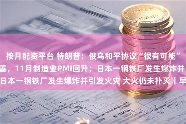 按月配资平台 特朗普：俄乌和平协议“很有可能”达成；产需两端均有改善，11月制造业PMI回升；日本一钢铁厂发生爆炸并引发火灾 大火仍未扑灭丨早报