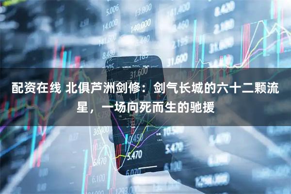 配资在线 北俱芦洲剑修：剑气长城的六十二颗流星，一场向死而生的驰援