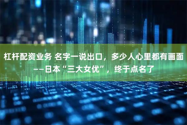杠杆配资业务 名字一说出口，多少人心里都有画面——日本“三大女优”，终于点名了