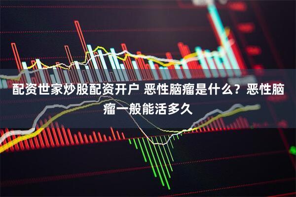 配资世家炒股配资开户 恶性脑瘤是什么？恶性脑瘤一般能活多久
