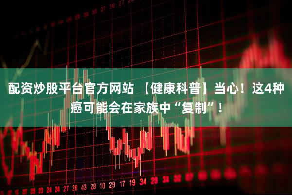 配资炒股平台官方网站 【健康科普】当心！这4种癌可能会在家族中“复制”！