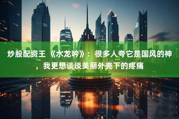 炒股配资王 《水龙吟》：很多人夸它是国风的神，我更想谈谈美丽外壳下的疼痛