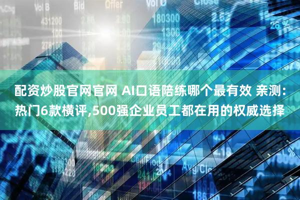 配资炒股官网官网 AI口语陪练哪个最有效 亲测:热门6款横评,500强企业员工都在用的权威选择