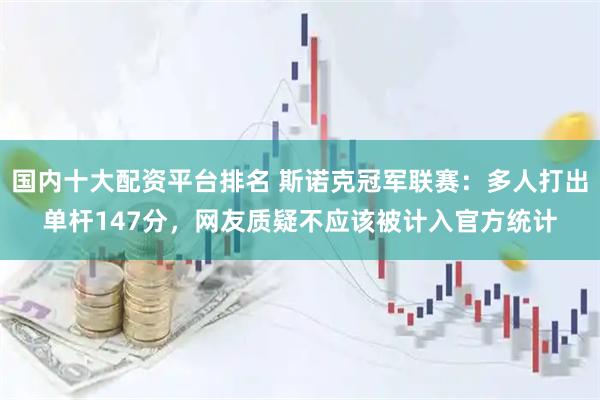 国内十大配资平台排名 斯诺克冠军联赛：多人打出单杆147分，网友质疑不应该被计入官方统计