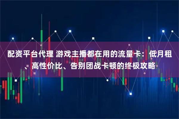 配资平台代理 游戏主播都在用的流量卡：低月租、高性价比、告别团战卡顿的终极攻略