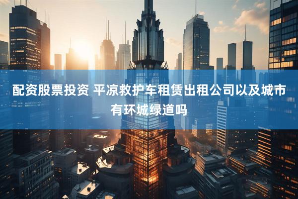 配资股票投资 平凉救护车租赁出租公司以及城市有环城绿道吗