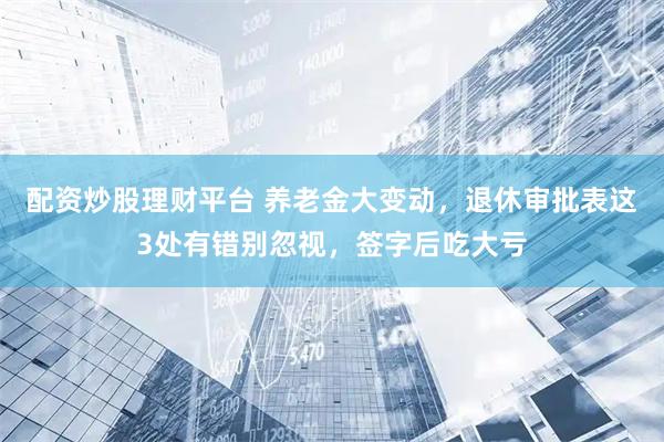 配资炒股理财平台 养老金大变动，退休审批表这3处有错别忽视，签字后吃大亏