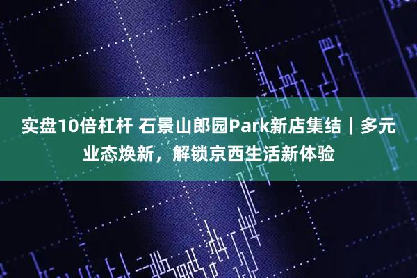 实盘10倍杠杆 石景山郎园Park新店集结｜多元业态焕新，解锁京西生活新体验