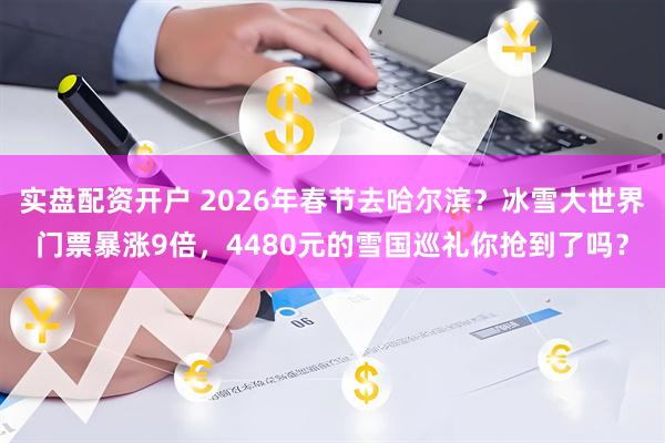 实盘配资开户 2026年春节去哈尔滨？冰雪大世界门票暴涨9倍，4480元的雪国巡礼你抢到了吗？