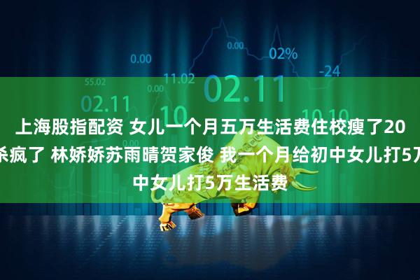 上海股指配资 女儿一个月五万生活费住校瘦了20斤后我杀疯了 林娇娇苏雨晴贺家俊 我一个月给初中女儿打5万生活费