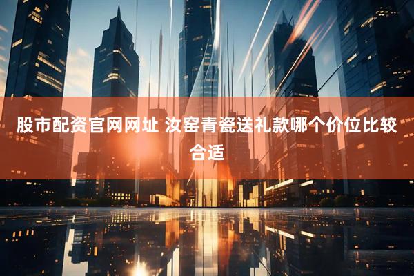 股市配资官网网址 汝窑青瓷送礼款哪个价位比较合适