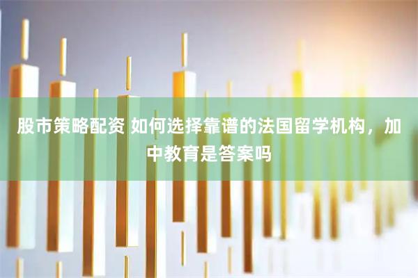股市策略配资 如何选择靠谱的法国留学机构，加中教育是答案吗