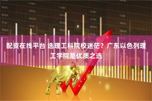 配资在线平台 选理工科院校迷茫？广东以色列理工学院是优质之选