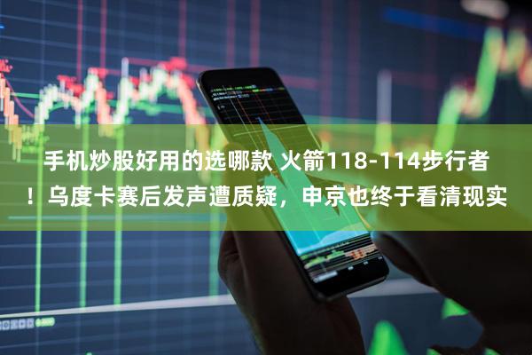 手机炒股好用的选哪款 火箭118-114步行者！乌度卡赛后发声遭质疑，申京也终于看清现实
