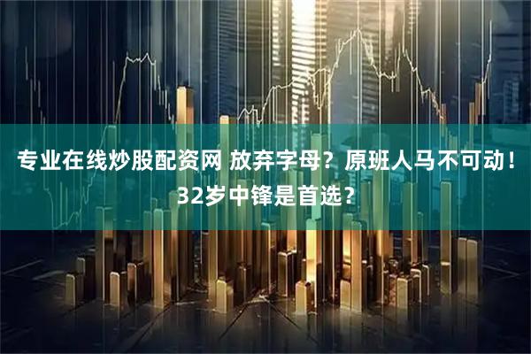 专业在线炒股配资网 放弃字母？原班人马不可动！32岁中锋是首选？