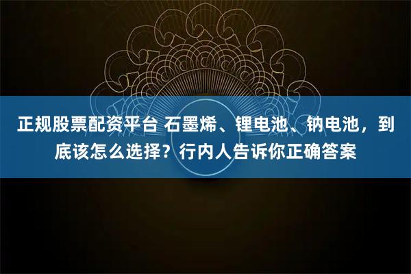 正规股票配资平台 石墨烯、锂电池、钠电池，到底该怎么选择？行内人告诉你正确答案