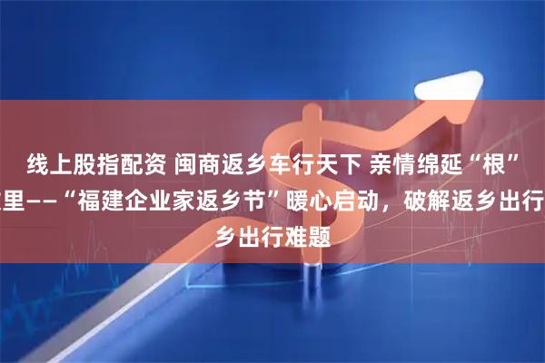 线上股指配资 闽商返乡车行天下 亲情绵延“根”在故里——“福建企业家返乡节”暖心启动，破解返乡出行难题