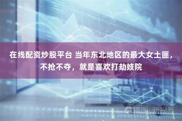 在线配资炒股平台 当年东北地区的最大女土匪，不抢不夺，就是喜欢打劫妓院