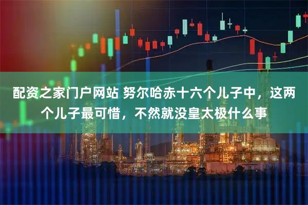 配资之家门户网站 努尔哈赤十六个儿子中，这两个儿子最可惜，不然就没皇太极什么事