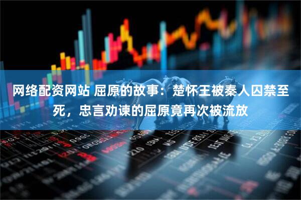 网络配资网站 屈原的故事：楚怀王被秦人囚禁至死，忠言劝谏的屈原竟再次被流放