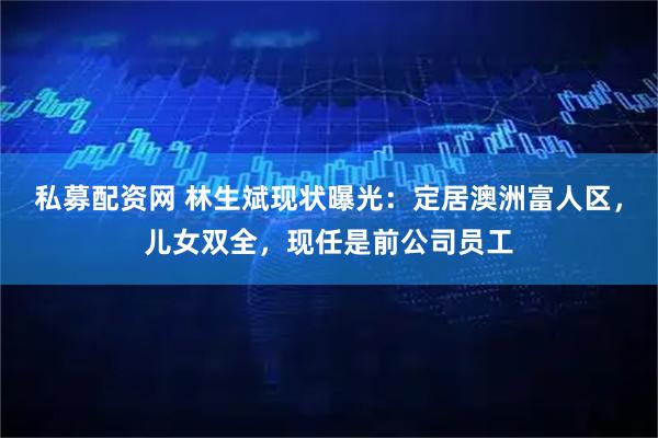 私募配资网 林生斌现状曝光：定居澳洲富人区，儿女双全，现任是前公司员工