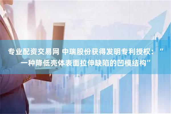 专业配资交易网 中瑞股份获得发明专利授权：“一种降低壳体表面拉伸缺陷的凹模结构”