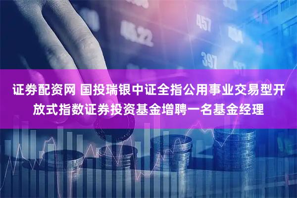 证劵配资网 国投瑞银中证全指公用事业交易型开放式指数证券投资基金增聘一名基金经理