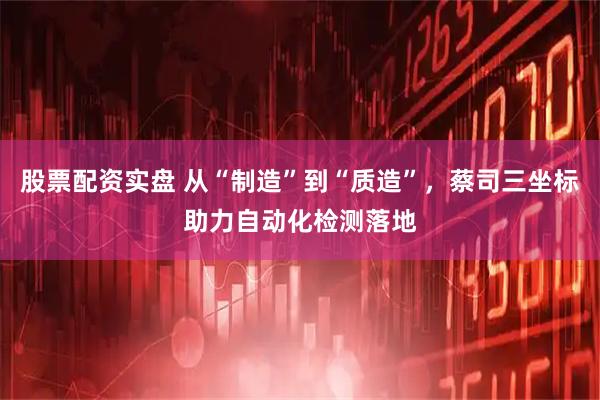 股票配资实盘 从“制造”到“质造”，蔡司三坐标助力自动化检测落地