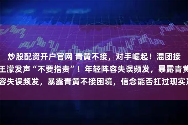 炒股配资开户官网 青黄不接，对手崛起！混团接力卫冕失败仅列第四，王濛发声“不要指责”！年轻阵容失误频发，暴露青黄不接困境，信念能否扛过现实严冬？