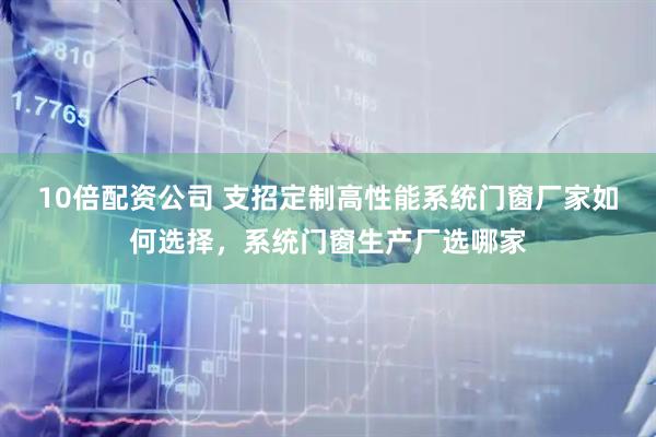 10倍配资公司 支招定制高性能系统门窗厂家如何选择，系统门窗生产厂选哪家