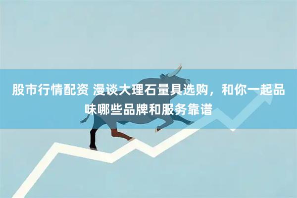 股市行情配资 漫谈大理石量具选购，和你一起品味哪些品牌和服务靠谱