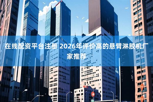 在线配资平台注册 2026年评价高的悬臂淋胶机厂家推荐