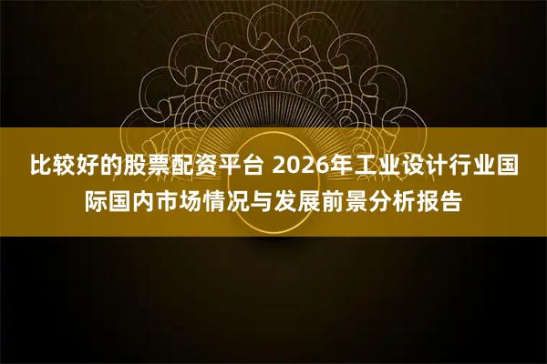 比较好的股票配资平台 2026年工业设计行业国际国内市场情况与发展前景分析报告
