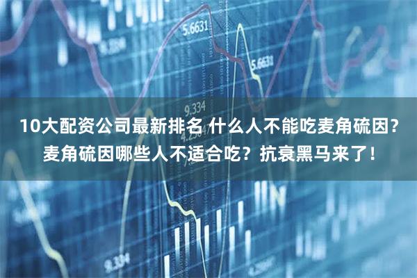 10大配资公司最新排名 什么人不能吃麦角硫因？麦角硫因哪些人不适合吃？抗衰黑马来了！