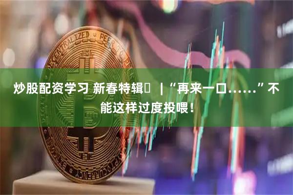 炒股配资学习 新春特辑⑪ | “再来一口……”不能这样过度投喂！