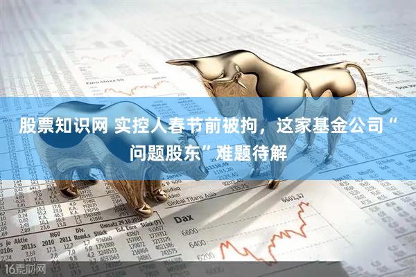 股票知识网 实控人春节前被拘，这家基金公司“问题股东”难题待解